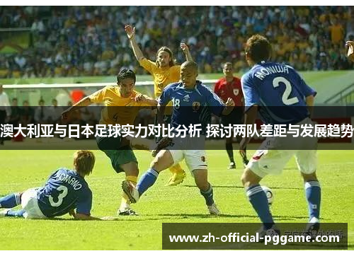澳大利亚与日本足球实力对比分析 探讨两队差距与发展趋势
