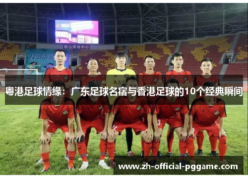 粤港足球情缘：广东足球名宿与香港足球的10个经典瞬间