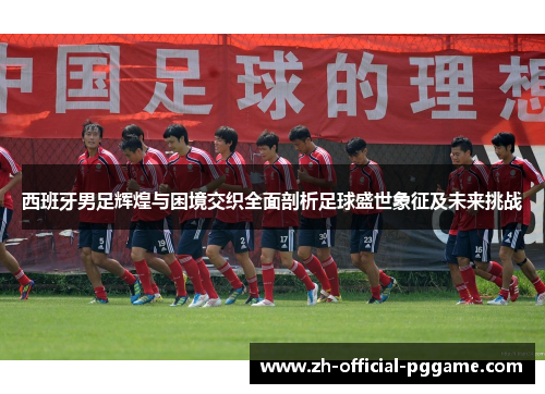 西班牙男足辉煌与困境交织全面剖析足球盛世象征及未来挑战