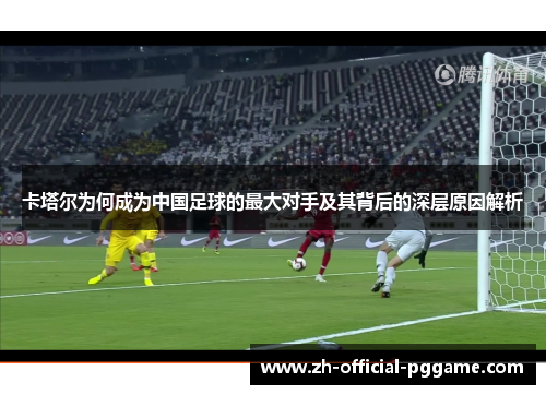 卡塔尔为何成为中国足球的最大对手及其背后的深层原因解析