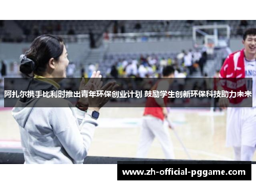 阿扎尔携手比利时推出青年环保创业计划 鼓励学生创新环保科技助力未来