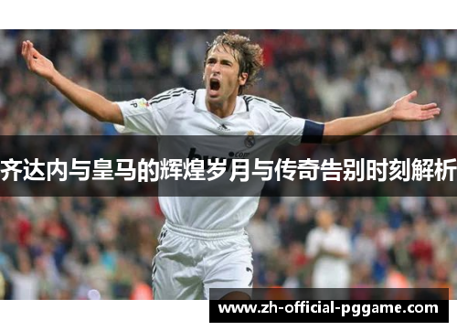 齐达内与皇马的辉煌岁月与传奇告别时刻解析