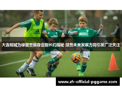 大连鲲城为穆谢奎量身定制长约揭秘 球员未来发展方向引发广泛关注