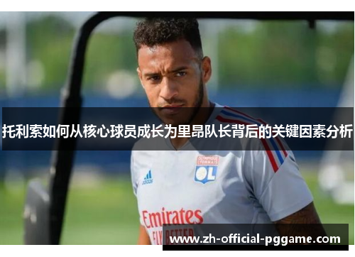 托利索如何从核心球员成长为里昂队长背后的关键因素分析 托利索如何从核心球员成长为里昂队长背后的关键因素分析