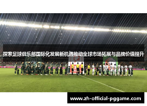 探索足球俱乐部国际化发展新机遇推动全球市场拓展与品牌价值提升
