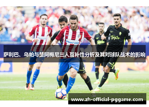 萨利巴、乌帕与楚阿梅尼三人互补性分析及其对球队战术的影响 萨利巴、乌帕与楚阿梅尼三人互补性分析及其对球队战术的影响