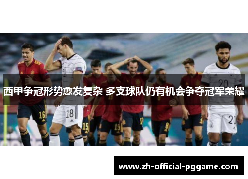 西甲争冠形势愈发复杂 多支球队仍有机会争夺冠军荣耀